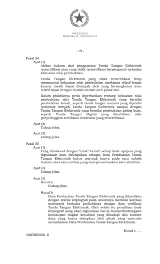 - 19 -
Pasal 54
Ayat (1)
Akibat hukum dari penggunaan Tanda Tangan Elektronik
tersertifikasi atau yang tidak tersertifikasi berpengaruh terhadap
kekuatan nilai pembuktian.
Tanda Tangan Elektronik yang tidak tersertifikasi tetap
mempunyai kekuatan nilai pembuktian meskipun relatif lemah
karena masih dapat ditampik oleh yang bersangkutan atau
relatif dapat dengan mudah diubah oleh pihak lain.
Dalam praktiknya perlu diperhatikan rentang kekuatan nilai
pembuktian dari Tanda Tangan Elektronik yang bernilai
pembuktian lemah, seperti tanda tangan manual yang dipindai
(scanned) menjadi Tanda Tangan Elektronik sampai dengan
Tanda Tangan Elektronik yang bernilai pembuktian paling kuat,
seperti Tanda Tangan Digital yang diterbitkan oleh
penyelenggara sertifikasi elektronik yang tersertifikasi.
Ayat (2)
Cukup jelas.
Ayat (3)
Cukup jelas.
Pasal 55
Ayat (1)
Yang dimaksud dengan “unik” berarti setiap kode apapun yang
digunakan atau difungsikan sebagai Data Pembuatan Tanda
Tangan Elektronik harus merujuk hanya pada satu subjek
hukum atau satu entitas yang merepresentasikan satu identitas.
Ayat (2)
Cukup jelas.
Ayat (3)
Huruf a
Cukup jelas.
Huruf b
Data Pembuatan Tanda Tangan Elektronik yang dihasilkan
dengan teknik kriptografi pada umumnya memiliki korelasi
matematis berbasis probabilitas dengan data verifikasi
Tanda Tangan Elektronik. Oleh sebab itu pemilihan kode
kriptografi yang akan digunakan harus mempertimbangkan
kecukupan tingkat kesulitan yang dihadapi dan sumber
daya yang harus disiapkan oleh pihak yang mencoba
memalsukan Data Pembuatan Tanda Tangan Elektronik.
Huruf c . . .
DISTRIBUSI II
 