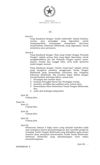 - 20 -
Huruf c
Yang dimaksud dengan “media elektronik” adalah fasilitas,
sarana, atau perangkat yang digunakan untuk
mengumpulkan, menyimpan, memproses, dan/atau
menyebarkan Informasi Elektronik yang digunakan untuk
sementara atau permanen.
Huruf d
Yang dimaksud dengan “data yang terkait dengan Penanda
Tangan” adalah semua data yang dapat digunakan untuk
mengidentifikasi jati diri Penanda Tangan seperti nama,
alamat, tempat dan tanggal lahir, serta kode spesimen
tanda tangan manual.
Yang dimaksud dengan “sistem terpercaya” adalah sistem
yang mengikuti prosedur penggunaan Tanda Tangan
Elektronik yang memastikan autentitas dan integritas
Informasi Elektronik. Hal tersebut dapat dilihat dengan
memperhatikan beberapa faktor, antara lain:
1. keuangan dan sumber daya;
2. kualitas Perangkat Keras dan Perangkat Lunak;
3. prosedur sertifikat dan aplikasi serta retensi data;
4. ketersediaan Data Pembuatan Tanda Tangan Elektronik;
dan
5. audit oleh lembaga independen.
Ayat (4)
Cukup jelas.
Pasal 56
Ayat (1)
Cukup jelas.
Ayat (2)
Cukup jelas.
Ayat (3)
Cukup jelas.
Ayat (4)
Keharusan adanya 3 (tiga) unsur yang menjadi masukan pada
saat terjadinya proses penandatanganan dan memiliki pengaruh
terhadap Tanda Tangan Elektronik yang dihasilkan pada proses
tersebut akan menjamin keautentikan Tanda Tanda Elektronik,
Informasi Elektronik yang ditandatangani serta waktu
penandatanganan.
Ayat (5) . . .
DISTRIBUSI II
 
