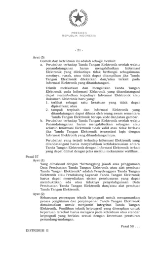 - 21 -
Ayat (5)
Contoh dari ketentuan ini adalah sebagai berikut:
a. Perubahan terhadap Tanda Tangan Elektronik setelah waktu
penandatanganan harus mengakibatkan Informasi
Elektronik yang dilekatinya tidak berfungsi sebagaimana
mestinya, rusak, atau tidak dapat ditampilkan jika Tanda
Tangan Elektronik dilekatkan dan/atau terkait pada
Informasi Elektronik yang ditandatangani.
Teknik melekatkan dan mengaitkan Tanda Tangan
Elektronik pada Informasi Elektronik yang ditandatangani
dapat menimbulkan terjadinya Informasi Elektronik atau
Dokumen Elektronik baru yang:
1. terlihat sebagai satu kesatuan yang tidak dapat
dipisahkan; atau
2. tampak terpisah dan Informasi Elektronik yang
ditandatangani dapat dibaca oleh orang awam sementara
Tanda Tangan Elektronik berupa kode dan/atau gambar.
b. Perubahan terhadap Tanda Tangan Elektronik setelah waktu
Penandatanganan harus mengakibatkan sebagian atau
seluruh Informasi Elektronik tidak valid atau tidak berlaku
jika Tanda Tangan Elektronik terasosiasi logis dengan
Informasi Elektronik yang ditandatanganinya.
Perubahan yang terjadi terhadap Informasi Elektronik yang
ditandatangani harus menyebabkan ketidaksesuaian antara
Tanda Tangan Elektronik dengan Informasi Elektronik terkait
yang dapat dilihat dengan jelas melalui mekanisme verifikasi.
Pasal 57
Ayat (1)
Yang dimaksud dengan “bertanggung jawab atas penggunaan
Data Pembuatan Tanda Tangan Elektronik atau alat pembuat
Tanda Tangan Elektronik” adalah Penyelenggara Tanda Tangan
Elektronik atau Pendukung Layanan Tanda Tangan Elektronik
harus dapat menyediakan sistem penelusuran yang dapat
membuktikan ada atau tidaknya penyalahgunaan Data
Pembuatan Tanda Tangan Elektronik dan/atau alat pembuat
Tanda Tangan Elektronik.
Ayat (2)
Keharusan penerapan teknik kriptografi untuk mengamankan
proses pengiriman dan penyimpanan Tanda Tangan Elektronik
dimaksudkan untuk menjamin integritas Tanda Tangan
Elektronik. Pemilihan teknik kriptografi yang diterapkan untuk
keperluan tersebut harus mengacu pada ketentuan atau standar
kriptografi yang berlaku sesuai dengan ketentuan peraturan
perundang-undangan.
Pasal 58 . . .
DISTRIBUSI II
 