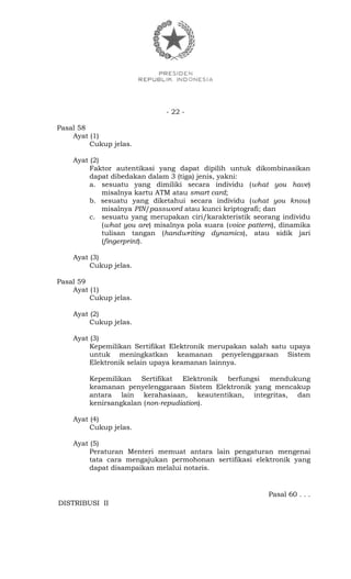 - 22 -
Pasal 58
Ayat (1)
Cukup jelas.
Ayat (2)
Faktor autentikasi yang dapat dipilih untuk dikombinasikan
dapat dibedakan dalam 3 (tiga) jenis, yakni:
a. sesuatu yang dimiliki secara individu (what you have)
misalnya kartu ATM atau smart card;
b. sesuatu yang diketahui secara individu (what you know)
misalnya PIN/password atau kunci kriptografi; dan
c. sesuatu yang merupakan ciri/karakteristik seorang individu
(what you are) misalnya pola suara (voice pattern), dinamika
tulisan tangan (handwriting dynamics), atau sidik jari
(fingerprint).
Ayat (3)
Cukup jelas.
Pasal 59
Ayat (1)
Cukup jelas.
Ayat (2)
Cukup jelas.
Ayat (3)
Kepemilikan Sertifikat Elektronik merupakan salah satu upaya
untuk meningkatkan keamanan penyelenggaraan Sistem
Elektronik selain upaya keamanan lainnya.
Kepemilikan Sertifikat Elektronik berfungsi mendukung
keamanan penyelenggaraan Sistem Elektronik yang mencakup
antara lain kerahasiaan, keautentikan, integritas, dan
kenirsangkalan (non-repudiation).
Ayat (4)
Cukup jelas.
Ayat (5)
Peraturan Menteri memuat antara lain pengaturan mengenai
tata cara mengajukan permohonan sertifikasi elektronik yang
dapat disampaikan melalui notaris.
Pasal 60 . . .
DISTRIBUSI II
 