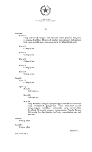 - 23 -
Pasal 60
Huruf a
Yang dimaksud dengan pemeriksaan calon pemilik dan/atau
pemegang Sertifikat Elektronik adalah pemeriksaan keberadaan
fisik calon pemilik dan/atau pemegang Sertifikat Elektronik.
Huruf b
Cukup jelas.
Huruf c
Cukup jelas.
Huruf d
Cukup jelas.
Huruf e
Cukup jelas.
Huruf f
Cukup jelas.
Pasal 61
Ayat (1)
Cukup jelas.
Ayat (2)
Huruf a
Cukup jelas.
Huruf b
Cukup jelas.
Huruf c
Yang dimaksud dengan “penyelenggara sertifikasi elektronik
yang memperoleh pengakuan status berinduk” adalah
penyelenggara sertifikasi elektronik yang menerbitkan
Sertifikat Elektronik dengan menggunakan Tanda Tangan
Elektronik Root Certification Authority yang dikeluarkan oleh
Menteri.
Pasal 62
Cukup jelas.
Pasal 63
Cukup jelas.
Pasal 64 . . .
DISTRIBUSI II
 