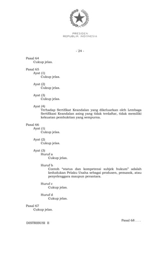 - 24 -
Pasal 64
Cukup jelas.
Pasal 65
Ayat (1)
Cukup jelas.
Ayat (2)
Cukup jelas.
Ayat (3)
Cukup jelas.
Ayat (4)
Terhadap Sertifikat Keandalan yang dikeluarkan oleh Lembaga
Sertifikasi Keandalan asing yang tidak terdaftar, tidak memiliki
kekuatan pembuktian yang sempurna.
Pasal 66
Ayat (1)
Cukup jelas.
Ayat (2)
Cukup jelas.
Ayat (3)
Huruf a
Cukup jelas.
Huruf b
Contoh “status dan kompetensi subjek hukum” adalah
kedudukan Pelaku Usaha sebagai produsen, pemasok, atau
penyelenggara maupun perantara.
Huruf c
Cukup jelas.
Huruf d
Cukup jelas.
Pasal 67
Cukup jelas.
Pasal 68 . . .
DISTRIBUSI II
 