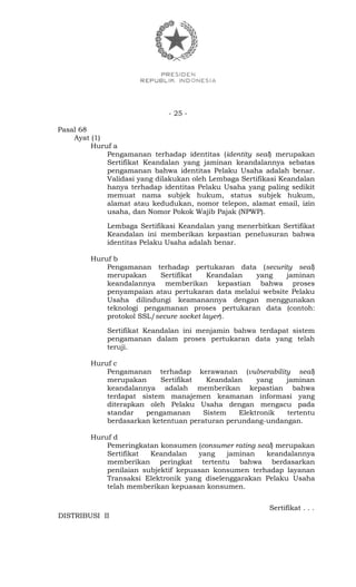 - 25 -
Pasal 68
Ayat (1)
Huruf a
Pengamanan terhadap identitas (identity seal) merupakan
Sertifikat Keandalan yang jaminan keandalannya sebatas
pengamanan bahwa identitas Pelaku Usaha adalah benar.
Validasi yang dilakukan oleh Lembaga Sertifikasi Keandalan
hanya terhadap identitas Pelaku Usaha yang paling sedikit
memuat nama subjek hukum, status subjek hukum,
alamat atau kedudukan, nomor telepon, alamat email, izin
usaha, dan Nomor Pokok Wajib Pajak (NPWP).
Lembaga Sertifikasi Keandalan yang menerbitkan Sertifikat
Keandalan ini memberikan kepastian penelusuran bahwa
identitas Pelaku Usaha adalah benar.
Huruf b
Pengamanan terhadap pertukaran data (security seal)
merupakan Sertifikat Keandalan yang jaminan
keandalannya memberikan kepastian bahwa proses
penyampaian atau pertukaran data melalui website Pelaku
Usaha dilindungi keamanannya dengan menggunakan
teknologi pengamanan proses pertukaran data (contoh:
protokol SSL/secure socket layer).
Sertifikat Keandalan ini menjamin bahwa terdapat sistem
pengamanan dalam proses pertukaran data yang telah
teruji.
Huruf c
Pengamanan terhadap kerawanan (vulnerability seal)
merupakan Sertifikat Keandalan yang jaminan
keandalannya adalah memberikan kepastian bahwa
terdapat sistem manajemen keamanan informasi yang
diterapkan oleh Pelaku Usaha dengan mengacu pada
standar pengamanan Sistem Elektronik tertentu
berdasarkan ketentuan peraturan perundang-undangan.
Huruf d
Pemeringkatan konsumen (consumer rating seal) merupakan
Sertifikat Keandalan yang jaminan keandalannya
memberikan peringkat tertentu bahwa berdasarkan
penilaian subjektif kepuasan konsumen terhadap layanan
Transaksi Elektronik yang diselenggarakan Pelaku Usaha
telah memberikan kepuasan konsumen.
Sertifikat . . .
DISTRIBUSI II
 