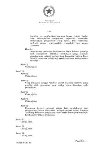 - 26 -
Sertifikat ini memberikan jaminan bahwa Pelaku Usaha
telah mendapatkan pengakuan kepuasan konsumen
berdasarkan pengalaman yang nyata dari konsumen
meliputi proses pratransaksi, transaksi, dan pasca
transaksi.
Huruf e
Pengamanan terhadap kerahasiaan Data Pribadi (privacy
seal) merupakan Sertifikat Keandalan yang jaminan
keandalannya adalah memberikan kepastian bahwa Data
Pribadi konsumen dilindungi kerahasiaannya sebagaimana
mestinya.
Ayat (2)
Cukup jelas.
Pasal 69
Ayat (1)
Cukup jelas.
Ayat (2)
Yang dimaksud dengan “profesi” adalah keahlian tertentu yang
dimiliki oleh seseorang yang diakui atau disahkan oleh
pemerintah.
Ayat (3)
Cukup jelas.
Ayat (4)
Cukup jelas.
Ayat (5)
Peraturan Menteri memuat antara lain, pendaftaran dan
persyaratan untuk ditetapkan sebagai profesi dalam lingkup
Teknologi Informasi yang dapat turut serta dalam pembentukan
Lembaga Sertifikasi Keandalan.
Pasal 70
Cukup jelas.
Pasal 71
Cukup jelas.
Pasal 72
Cukup jelas.
Pasal 73 . . .
DISTRIBUSI II
 