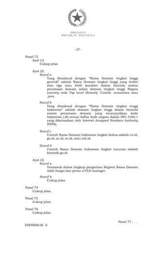 - 27 -
Pasal 73
Ayat (1)
Cukup jelas.
Ayat (2)
Huruf a
Yang dimaksud dengan “Nama Domain tingkat tinggi
generik” adalah Nama Domain tingkat tinggi yang terdiri
atas tiga atau lebih karakter dalam hierarki sistem
penamaan domain selain domain tingkat tinggi Negara
(country code Top Level Domain). Contoh .nusantara atau
.java.
Huruf b
Yang dimaksud dengan “Nama Domain tingkat tinggi
Indonesia” adalah domain tingkat tinggi dalam hierarki
sistem penamaan domain yang menunjukkan kode
Indonesia (.id) sesuai daftar kode negara dalam ISO 3166-1
yang dikeluarkan oleh Internet Assigned Numbers Authority
(IANA).
Huruf c
Contoh Nama Domain Indonesia tingkat kedua adalah co.id,
go.id, ac.id, or.id, atau mil.id.
Huruf d
Contoh Nama Domain Indonesia tingkat turunan adalah
kominfo.go.id.
Ayat (3)
Huruf a
Termasuk dalam lingkup pengertian Registri Nama Domain
ialah fungsi dan peran ccTLD manager.
Huruf b
Cukup jelas.
Pasal 74
Cukup jelas.
Pasal 75
Cukup jelas.
Pasal 76
Cukup jelas.
Pasal 77 . . .
DISTRIBUSI II
 