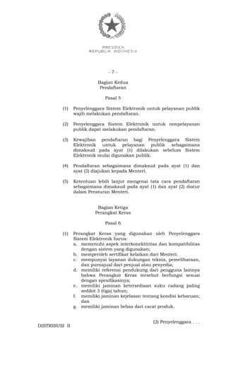 - 7 -
Bagian Kedua
Pendaftaran
Pasal 5
(1) Penyelenggara Sistem Elektronik untuk pelayanan publik
wajib melakukan pendaftaran.
(2) Penyelenggara Sistem Elektronik untuk nonpelayanan
publik dapat melakukan pendaftaran.
(3) Kewajiban pendaftaran bagi Penyelenggara Sistem
Elektronik untuk pelayanan publik sebagaimana
dimaksud pada ayat (1) dilakukan sebelum Sistem
Elektronik mulai digunakan publik.
(4) Pendaftaran sebagaimana dimaksud pada ayat (1) dan
ayat (2) diajukan kepada Menteri.
(5) Ketentuan lebih lanjut mengenai tata cara pendaftaran
sebagaimana dimaksud pada ayat (1) dan ayat (2) diatur
dalam Peraturan Menteri.
Bagian Ketiga
Perangkat Keras
Pasal 6
(1) Perangkat Keras yang digunakan oleh Penyelenggara
Sistem Elektronik harus:
a. memenuhi aspek interkonektivitas dan kompatibilitas
dengan sistem yang digunakan;
b. memperoleh sertifikat kelaikan dari Menteri;
c. mempunyai layanan dukungan teknis, pemeliharaan,
dan purnajual dari penjual atau penyedia;
d. memiliki referensi pendukung dari pengguna lainnya
bahwa Perangkat Keras tersebut berfungsi sesuai
dengan spesifikasinya;
e. memiliki jaminan ketersediaan suku cadang paling
sedikit 3 (tiga) tahun;
f. memiliki jaminan kejelasan tentang kondisi kebaruan;
dan
g. memiliki jaminan bebas dari cacat produk.
(2) Penyelenggara . . .
DISTRIBUSI II
 