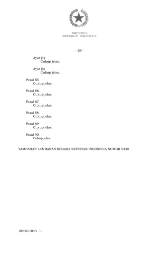- 29 -
Ayat (4)
Cukup jelas.
Ayat (5)
Cukup jelas.
Pasal 85
Cukup jelas.
Pasal 86
Cukup jelas.
Pasal 87
Cukup jelas.
Pasal 88
Cukup jelas.
Pasal 89
Cukup jelas.
Pasal 90
Cukup jelas.
TAMBAHAN LEMBARAN NEGARA REPUBLIK INDONESIA NOMOR 5348
DISTRIBUSI II
 