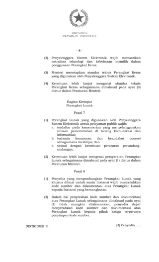 - 8 -
(2) Penyelenggara Sistem Elektronik wajib memastikan
netralitas teknologi dan kebebasan memilih dalam
penggunaan Perangkat Keras.
(3) Menteri menetapkan standar teknis Perangkat Keras
yang digunakan oleh Penyelenggara Sistem Elektronik.
(4) Ketentuan lebih lanjut mengenai standar teknis
Perangkat Keras sebagaimana dimaksud pada ayat (3)
diatur dalam Peraturan Menteri.
Bagian Keempat
Perangkat Lunak
Pasal 7
(1) Perangkat Lunak yang digunakan oleh Penyelenggara
Sistem Elektronik untuk pelayanan publik wajib:
a. terdaftar pada kementerian yang menyelenggarakan
urusan pemerintahan di bidang komunikasi dan
informatika;
b. terjamin keamanan dan keandalan operasi
sebagaimana mestinya; dan
c. sesuai dengan ketentuan peraturan perundang-
undangan.
(2) Ketentuan lebih lanjut mengenai persyaratan Perangkat
Lunak sebagaimana dimaksud pada ayat (1) diatur dalam
Peraturan Menteri.
Pasal 8
(1) Penyedia yang mengembangkan Perangkat Lunak yang
khusus dibuat untuk suatu Instansi wajib menyerahkan
kode sumber dan dokumentasi atas Perangkat Lunak
kepada Instansi yang bersangkutan.
(2) Dalam hal penyerahan kode sumber dan dokumentasi
atas Perangkat Lunak sebagaimana dimaksud pada ayat
(1) tidak mungkin dilaksanakan, penyedia dapat
menyerahkan kode sumber dan dokumentasi atas
Perangkat Lunak kepada pihak ketiga terpercaya
penyimpan kode sumber.
(3) Penyedia . . .DISTRIBUSI II
 