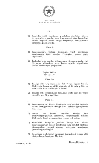 - 9 -
(3) Penyedia wajib menjamin perolehan dan/atau akses
terhadap kode sumber dan dokumentasi atas Perangkat
Lunak kepada pihak ketiga terpercaya sebagaimana
dimaksud pada ayat (2).
Pasal 9
(1) Penyelenggara Sistem Elektronik wajib menjamin
kerahasiaan kode sumber Perangkat Lunak yang
digunakan.
(2) Terhadap kode sumber sebagaimana dimaksud pada ayat
(1) dapat dilakukan pemeriksaan apabila diperlukan
untuk kepentingan penyidikan.
Bagian Kelima
Tenaga Ahli
Pasal 10
(1) Tenaga ahli yang digunakan oleh Penyelenggara Sistem
Elektronik harus memiliki kompetensi di bidang Sistem
Elektronik atau Teknologi Informasi.
(2) Tenaga ahli sebagaimana dimaksud pada ayat (1) wajib
memiliki sertifikat keahlian.
Pasal 11
(1) Penyelenggaraan Sistem Elektronik yang bersifat strategis
harus menggunakan tenaga ahli berkewarganegaraan
Indonesia.
(2) Dalam hal belum terdapat tenaga ahli
berkewarganegaraan Indonesia, Penyelenggara Sistem
Elektronik dapat menggunakan tenaga ahli asing.
(3) Ketentuan mengenai jabatan tenaga ahli dalam
Penyelenggaraan Sistem Elektronik yang bersifat strategis
dilaksanakan sesuai dengan ketentuan peraturan
perundang-undangan.
(4) Ketentuan lebih lanjut mengenai kompetensi tenaga ahli
diatur dalam Peraturan Menteri.
Bagian Keenam . . .
DISTRIBUSI II
 