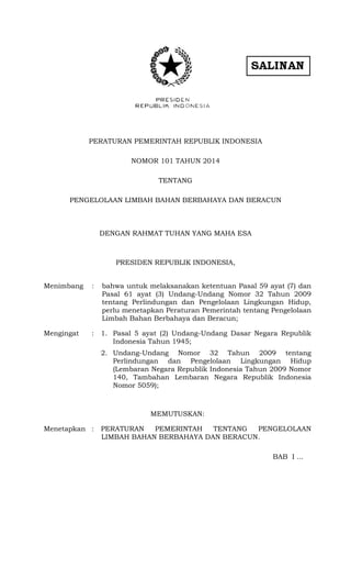 PERATURAN PEMERINTAH REPUBLIK INDONESIA
NOMOR 101 TAHUN 2014
TENTANG
PENGELOLAAN LIMBAH BAHAN BERBAHAYA DAN BERACUN
DENGAN RAHMAT TUHAN YANG MAHA ESA
PRESIDEN REPUBLIK INDONESIA,
Menimbang : bahwa untuk melaksanakan ketentuan Pasal 59 ayat (7) dan
Pasal 61 ayat (3) Undang-Undang Nomor 32 Tahun 2009
tentang Perlindungan dan Pengelolaan Lingkungan Hidup,
perlu menetapkan Peraturan Pemerintah tentang Pengelolaan
Limbah Bahan Berbahaya dan Beracun;
Mengingat : 1. Pasal 5 ayat (2) Undang-Undang Dasar Negara Republik
Indonesia Tahun 1945;
2. Undang-Undang Nomor 32 Tahun 2009 tentang
Perlindungan dan Pengelolaan Lingkungan Hidup
(Lembaran Negara Republik Indonesia Tahun 2009 Nomor
140, Tambahan Lembaran Negara Republik Indonesia
Nomor 5059);
MEMUTUSKAN:
Menetapkan : PERATURAN PEMERINTAH TENTANG PENGELOLAAN
LIMBAH BAHAN BERBAHAYA DAN BERACUN.
BAB I ...
 