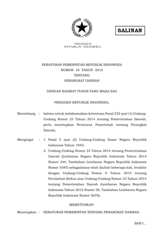 PERATURAN PEMERINTAH REPUBLIK INDONESIA
NOMOR 18 TAHUN 2016
TENTANG
PERANGKAT DAERAH
DENGAN RAHMAT TUHAN YANG MAHA ESA
PRESIDEN REPUBLIK INDONESIA,
Menimbang : bahwa untuk melaksanakan ketentuan Pasal 232 ayat (1) Undang-
Undang Nomor 23 Tahun 2014 tentang Pemerintahan Daerah,
perlu menetapkan Peraturan Pemerintah tentang Perangkat
Daerah;
Mengingat : 1. Pasal 5 ayat (2) Undang-Undang Dasar Negara Republik
Indonesia Tahun 1945;
2. Undang-Undang Nomor 23 Tahun 2014 tentang Pemerintahan
Daerah (Lembaran Negara Republik Indonesia Tahun 2014
Nomor 244, Tambahan Lembaran Negara Republik Indonesia
Nomor 5587) sebagaimana telah diubah beberapa kali, terakhir
dengan Undang-Undang Nomor 9 Tahun 2015 tentang
Perubahan Kedua atas Undang-Undang Nomor 23 Tahun 2014
tentang Pemerintahan Daerah (Lembaran Negara Republik
Indonesia Tahun 2015 Nomor 58, Tambahan Lembaran Negara
Republik Indonesia Nomor 5679);
MEMUTUSKAN:
Menetapkan : PERATURAN PEMERINTAH TENTANG PERANGKAT DAERAH.
BAB I…
 