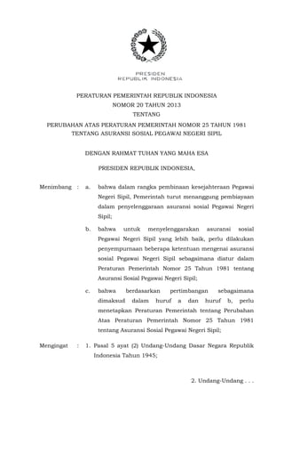PERATURAN PEMERINTAH REPUBLIK INDONESIA
NOMOR 20 TAHUN 2013
TENTANG
PERUBAHAN ATAS PERATURAN PEMERINTAH NOMOR 25 TAHUN 1981
TENTANG ASURANSI SOSIAL PEGAWAI NEGERI SIPIL
DENGAN RAHMAT TUHAN YANG MAHA ESA
PRESIDEN REPUBLIK INDONESIA,
Menimbang : a. bahwa dalam rangka pembinaan kesejahteraan Pegawai
Negeri Sipil, Pemerintah turut menanggung pembiayaan
dalam penyelenggaraan asuransi sosial Pegawai Negeri
Sipil;
b. bahwa untuk menyelenggarakan asuransi sosial
Pegawai Negeri Sipil yang lebih baik, perlu dilakukan
penyempurnaan beberapa ketentuan mengenai asuransi
sosial Pegawai Negeri Sipil sebagaimana diatur dalam
Peraturan Pemerintah Nomor 25 Tahun 1981 tentang
Asuransi Sosial Pegawai Negeri Sipil;
c. bahwa berdasarkan pertimbangan sebagaimana
dimaksud dalam huruf a dan huruf b, perlu
menetapkan Peraturan Pemerintah tentang Perubahan
Atas Peraturan Pemerintah Nomor 25 Tahun 1981
tentang Asuransi Sosial Pegawai Negeri Sipil;
Mengingat : 1. Pasal 5 ayat (2) Undang-Undang Dasar Negara Republik
Indonesia Tahun 1945;
2. Undang-Undang . . .
 