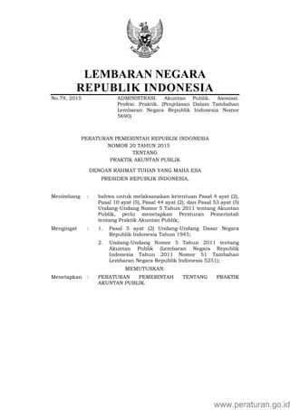 LEMBARAN NEGARA
REPUBLIK INDONESIA
No.79, 2015 ADMINISTRASI. Akuntan Publik. Asosiasi.
Profesi. Praktik. (Penjelasan Dalam Tambahan
Lembaran Negara Republik Indonesia Nomor
5690)
PERATURAN PEMERINTAH REPUBLIK INDONESIA
NOMOR 20 TAHUN 20152014
TENTANG
PRAKTIK AKUNTAN PUBLIK
DENGAN RAHMAT TUHAN YANG MAHA ESA
PRESIDEN REPUBLIK INDONESIA,
Menimbang : bahwa untuk melaksanakan ketentuan Pasal 4 ayat (2),
Pasal 10 ayat (5), Pasal 44 ayat (2), dan Pasal 53 ayat (5)
Undang-Undang Nomor 5 Tahun 2011 tentang Akuntan
Publik, perlu menetapkan Peraturan Pemerintah
tentang Praktik Akuntan Publik;
Mengingat : 1. Pasal 5 ayat (2) Undang-Undang Dasar Negara
Republik Indonesia Tahun 1945;
2. Undang-Undang Nomor 5 Tahun 2011 tentang
Akuntan Publik (Lembaran Negara Republik
Indonesia Tahun 2011 Nomor 51 Tambahan
Lembaran Negara Republik Indonesia 5251);
MEMUTUSKAN:
Menetapkan : PERATURAN PEMERINTAH TENTANG PRAKTIK
AKUNTAN PUBLIK.
www.peraturan.go.id
 