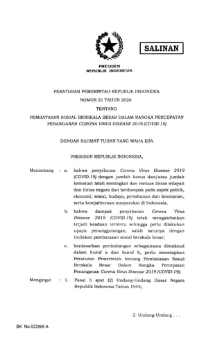 SALINAN
PRESIDEN
REPUBLIK INDONESTA
PERATURAN PEMERINTAH REPUBLIK INDONESIA
NOMOR 21 TAHUN 2O2O
TENTANG
PEMBATASAN SOSIAL BERSKALA BESAR DALAM RANGKA PERCEPATAN
PENANGANAN CORONA WRUS DISEASE 2019 (COVID-Ig)
DENGAN RAHMAT TUHAN YANG MAHA ESA
PRESIDEN REPUBLIK INDONESIA,
Menimbang a. bahwa penyebaran Coronq Virus Disea.se 2019
(COVID-L9/ dengan jumlah kasus dan/atau jumlah
kematian telah meningkat dan meluas lintas wilayah
dan lintas negara dan berdampak pada aspek politik,
ekonomi, sosial, budaya, pertahanan dan keamanan,
serta kesejahteraan masyarakat di Indonesia;
b. bahwa dampak penyebaran Corona Virus
Disease 2019 (COVID-19) telah mengakibatkan
terjadi keadaan tertentu schingga perlu dilakukan
upaya penanggulangan, salah satunya dengan
tindakan pembatasan sosial berskala besar;
c.
l.
berdasarkan pertimbangan sebagaimana dimaksud
dalam huruf a dan huruf b, perlu menetapkan
Peraturan Pemerintah tentang Pembatasan Sosial
Berskala Besar Dalam Rangka Percepatan
Penanganan Corona Virus Disease 2019 (COVID-L9);
Pasal 5 ayat l2l Undang-Undang Dasar Negara
Republik Indonesia Tahun 1945;
Mengingat
SK No 022868 A
2. Undang-Undang
 