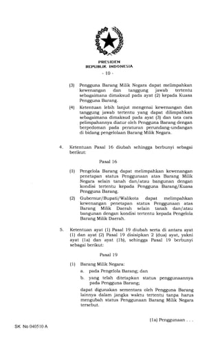 PRES IDEN
REPUBLIK INDONESIA
-10-
(3) Pengguna Barang Milik Negara dapat melimpahkan
kewenangan dan tanggung jawab tertentu
sebagaimana dimaksud pada ayat (2) kepada Kuasa
Pengguna Barang.
(4) Ketentuan lebih lanjut mengenai kewenangan dan
tanggung jawab tertentu yang dapat dilimpahkan
sebagaimana dimaksud pada ayat (3) dan tata cara
pelimpahannya diatur oleh Pengguna Barang dengan
berpedoman pada peraturan perundang-undangan
di bidang pengelolaan Barang Milik Negara.
4 Ketentuan Pasal 16 diubah sehingga berbunyi sebagai
berikut:
Pasal 16
(1) Pengelola Barang dapat melimpahkan kewenangan
penetapan status Penggunaan atas Barang Milik
Negara selain tanah dan/atau bangunan dengan
kondisi tertentu kepada Pengguna BaranglKuasa
Pengguna Barang.
(21 Gubernur/Bupati/Walikota dapat melimpahkan
kewenangan penetapan status Penggunaan atas
Barang Milik Daerah selain tanah dan/atau
bangunan dengan kondisi tertentu kepada Pengelola
Barang Milik Daerah.
Ketentuan ayat (1) Pasal 19 diubah serta di antara ayat
(1) dan ayat (21 Pasal 19 disisipkan 2 (dua) ayat, yakni
ayat (1a) dan ayat (1b), sehingga Pasal 19 berbunyi
sebagai berikut:
Pasal 19
(1) Barang Milik Negara:
a. pada Pengelola Barang; dan
b. yang telah ditetapkan status penggunaannya
pada Pengguna Barang;
dapat digunakan sementara oleh Pengguna Barang
lainnya dalam jangka waktu tertentu tanpa harus
mengubah status Penggunaan Barang Milik Negara
tersebut.
5
SK No 040510 A
(la) Penggunaan
 