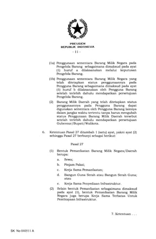 6
trRES IDEN
REPUBLIK INDONESIA
- 11-
(1a) Penggunaan sementara Barang Milik Negara pada
Pengelola Barang sebagaimana dimaksud pada ayat
(1) huruf a dilaksanakan melalui keputusan
Pengelola Barang.
(1b) Penggunaan sementara Barang Milik Negara yang
telah ditetapkan status penggunaannya pada
Pengguna Barang sebagaimana dimaksud pada ayat
(1) huruf b dilaksanakan oleh Pengguna Barang
setelah terlebih dahulu mendapatkan persetujuan
Pengelola Barang.
(2) Barang Milik Daerah yang telah ditetapkan status
penggunaannya pada Pengguna Barang dapat
digunakan sementara oleh Pengguna Barang lainnya
dalam jangka waktu tertentu tanpa harus mengubah
status Penggunaan Barang Milik Daerah tersebut
setelah terlebih dahulu mendapatkan persetujuan
Gubernur / Bupati / Walikota.
Ketentuan Pasal 27 drtarnbah 1 (satu) ayat, yakni ayat (2)
sehingga Pasal 27 berbunyi sebagai berikut:
Pasal2T
(1) Bentuk Pemanfaatan Barang Milik Negara/Daerah
berupa:
a. Sewa;
b. Pinjam Pakai;
c. Kerja Sama Pemanfaatan;
d. Bangun Guna Serah atau Bangun Serah Guna;
atau
e. Kerja Sama Penyediaan Infrastruktur.
(2) Selain bentuk Pemanfaatan sebagaimana dimaksud
pada ayat (1), bentuk Pemanfaatan Barang Milik
Negara juga berupa Kerja Sama Terbatas Untuk
Pembiayaan Infrastruktur.
SK No 040511 A
7. Ketentuan
 
