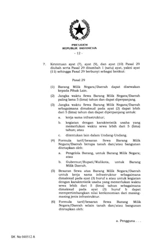 7
trRES IDEN
REPUBLIK INDONESIA
-12-
Ketentuan ayat (7), ayat (9), dan ayat (10) Pasal 29
diubah serta Pasal 29 ditambah I (satu) ayat, yakni ayat
(11) sehingga Pasal 29 berbunyi sebagai berikut:
Pasal 29
(1) Barang Milik Negara/Daerah dapat disewakan
kepada Pihak Lain.
(2) Jangka waktu Sewa Barang Milik Negara/Daerah
paling lama 5 (lima) tahun dan dapat diperpanjang.
(3) Jangka waktu Sewa Barang Milik Negara/Daerah
sebagaimana dimaksud pada ayat (21 dapat lebih
dari 5 (lima) tahun dan dapat diperpanjang untuk:
a. kerja sama infrastruktur;
b. kegiatan dengan karakteristik usaha yang
memerlukan waktu sewa lebih dari 5 (lima)
tahun; atau
c. ditentukan lain dalam Undang-Undang.
(4) Formula tarif/besaran Sewa Barang Milik
Negara/Daerah berupa tanah dan/atau bangunan
ditetapkan oleh:
a. Pengelola Barang, untuk Barang Milik Negara;
atau
b. Gubernur/Bupati/Walikota, untuk Barang
Milik Daerah.
(5) Besaran Sewa atas Barang Milik Negara/Daerah
untuk kerja sama infrastruktur sebagaimana
dimaksud pada ayat (3) huruf a atau untuk kegiatan
dengan karakteristik usaha yang memerlukan waktu
sewa lebih dari 5 (lima) tahun sebagaimana
dimaksud pada ayat (3) huruf b dapat
mempertimbangkan nilai keekonomian dari masing-
masing j enis infrastruktur.
(6) Formula tarrf/besaran Sewa Barang Milik
Negara/Daerah selain tanah dan/atau bangunan
ditetapkan oleh:
SK No 040512 A
a. Pengguna
 