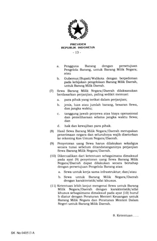 PRES IDEN
REPUBLIK INDONESIA
-13-
a. Pengguna Barang dengan persetujuan
Pengelola Barang, untuk Barang Milik Negara;
atau
b. Gubernur/Bupati/Walikota dengan berpedoman
pada kebijakan pengelolaan Barang Milik Daerah,
untuk Barang Milik Daerah.
(7) Sewa Barang Milik Negara/Daerah dilaksanakan
berdasarkan perjanjian, paling sedikit memuat:
a. para pihak yang terikat dalam perjanjian;
b. jenis, luas atau jumlah barang, besaran Sewa,
dan jangka waktu;
c. tanggung jawab penyewa atas biaya operasional
dan pemeliharaan selama jangka waktu Sewa;
dan
d. hak dan kewajiban para pihak.
(8) Hasil Sewa Barang Milik Negara/Daerah merupakan
penerimaan negara dan seluruhnya wajib disetorkan
ke rekening Kas Umum Negara/Daerah.
(9) Penyetoran uang Sewa harus dilakukan sekaligus
secara tunai sebelum ditandatanganinya perjanjian
Sewa Barang Milik Negara/Daerah.
(10) Dikecualikan dari ketentuan sebagaimana dimaksud
pada ayat (9) penyetoran uang Sewa Barang Milik
Negara/Daerah dapat dilakukan secara bertahap
dengan persetujuan Pengelola Barang atas:
a. Sewa untuk kerja sama infrastruktur; dan/atau
b. Sewa untuk Barang Milik Negara/Daerah
dengan karakteristik/ sifat khusus.
(11) Ketentuan lebih lanjut mengenai Sewa untuk Barang
Milik Negara/Daerah dengan karakteristik/sifat
khusus sebagaimana dimaksud pada ayat (10) huruf
b diatur dengan Peraturan Menteri Keuangan untuk
Barang Milik Negara dan Peraturan Menteri Dalam
Negeri untuk Barang Milik Daerah.
SK No 040513 A
8.Ketentuan...
 