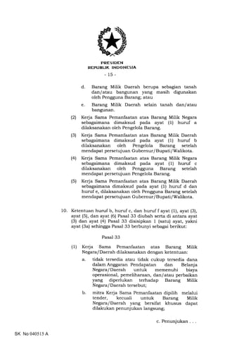 PRES IDEN
REPUEUK INDONESIA
_15_
d. Barang Milik Daerah berupa sebagian tanah
dan/atau bangunan yang masih digunakan
oleh Pengguna Barang; atau
e. Barang Milik Daerah selain tanah dan/atau
bangunan.
(2) Kerja Sama Pemanfaatan atas Barang Milik Negara
sebagaimana dimaksud pada ayat (1) huruf a
dilaksanakan oleh Pengelola Barang.
(3) Kerja Sama Pemanfaatan atas Barang Milik Daerah
sebagaimana dimaksud pada ayat (1) huruf b
dilaksanakan oleh Pengelola Barang setelah
mendapat persetujuan Gubernur/ Bupati/Walikota.
(41 Kerja Sama Pemanfaatan atas Barang Milik Negara
sebagaimana dimaksud pada ayat (1) huruf c
dilaksanakan oleh Pengguna Barang setelah
mendapat persetujuan Pengelola Barang.
(5) Kerja Sama Pemanfaatan atas Barang Milik Daerah
sebagaimana dimaksud pada ayat (1) huruf d dan
huruf e, dilaksanakan oleh Pengguna Barang setelah
mendapat persetujuan Gubernur/ Bupati/Walikota.
10. Ketentuan huruf b, huruf c, dan huruf f ayat (1), ayat (3),
ayat (5), dan ayat (6) Pasal 33 diubah serta di antara ayat
(3) dan ayat (4) Pasal 33 disisipkan 1 (satu) ayat, yakni
ayat (3a) sehingga Pasal 33 berbunyi sebagai berikut:
Pasal 33
(1) Kerja Sama Pemanfaatan atas Barang Milik
Negara/Daerah dilaksanakan dengan ketentuan:
a. tidak tersedia atau tidak cukup tersedia dana
dalam Anggaran Pendapatan dan Belanja
Negara/Daerah untuk memenuhi biaya
operasional, pemeliharaan, dan/atau perbaikan
yang diperlukan terhadap Barang Milik
Negara/ Daerah tersebut;
b. mitra Kerja Sama Pemanfaatan dipilih melalui
tender, kecuali untuk Barang Milik
Negara/Daerah yang bersifat khusus dapat
dilakukan penunjukan langsung;
SK No 040515 A
c. Penunjukan.
 