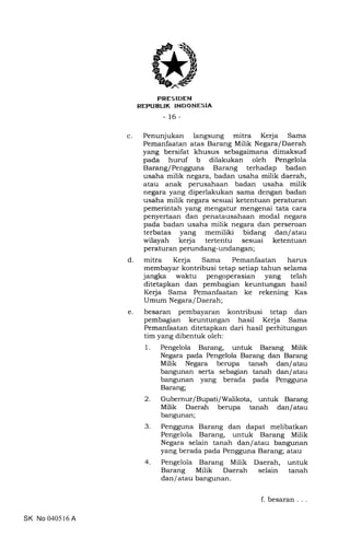 c
FRESIDEN
REPUBUK TNDONESIA
- 16-
Penunjukan langsung mitra Kerja Sama
Pemanfaatan atas Barang Milik Negara/Daerah
yang bersifat khusus sebagaimana dimaksud
pada huruf b dilakukan oleh Pengelola
Barang/Pengguna Barang terhadap badan
usaha milik negara, badan usaha milik daerah,
atau anak perusahaan badan usaha milik
negara yang diperlakukan sama dengan badan
usaha milik negara sesuai ketentuan peraturan
pemerintah yang mengatur mengenai tata cara
penyertaan dan penatausahaan modal negara
pada badan usaha milik negara dan perseroan
terbatas yang memiliki bidang dan/atau
wilayah kerja tertentu sesuai ketentuan
peraturan perundan g-undangan ;
mitra Kerja Sama Pemanfaatan harus
membayar kontribusi tetap setiap tahun selama
jangka waktu pengoperasian yang telah
ditetapkan dan pembagian keuntungan hasil
Kerja Sama Pemanfaatan ke rekening Kas
Umum Negara/Daerah;
besaran pembayaran kontribusi tetap dan
pembagian keuntungan hasil Kerja Sama
Pemanfaatan ditetapkan dari hasil perhitungan
tim yang dibentuk oleh:
1. Pengelola Barang, untuk Barang Milik
Negara pada Pengelola Barang dan Barang
Milik Negara berupa tanah dan/atau
bangunan serta sebagian tanah dan/atau
bangunan yang berada pada Pengguna
Barang;
2. Gubernur/Bupati/Walikota, untuk Barang
Milik Daerah berupa tanah dan/atau
bangunan;
3. Pengguna Barang dan dapat melibatkan
Pengelola Barang, untuk Barang Milik
Negara selain tanah dan/atau bangunan
yang berada pada Pengguna Barang; atau
4. Pengelola Barang Milik Daerah, untuk
Barang Milik Daerah selain tanah
dan/atau bangunan.
d
e
SK No 040516 A
f. besaran
 