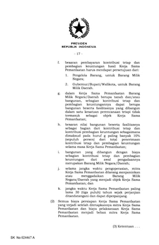 FRESIDEN
REPUBLIK INDONESIA
-t7-
f. besaran pembayaran kontribusi tetap dan
pembagian keuntungan hasil Kerja Sama
Pemanfaatan harus mendapat persetujuan dari:
1. Pengelola Barang, untuk Barang Milik
Negara;
2. Gubernur/Bupati/Walikota, untuk Barang
Milik Daerah.
g. dalam Kerja Sama Pemanfaatan Barang
Milik Negara/Daerah berupa tanah dan/atau
bangunan, sebagian kontribusi tetap dan
pembagian keuntungannya dapat berupa
bangunan beserta fasilitasnya yang dibangun
dalam satu kesatuan perencanaan tetapi tidak
termasuk sebagai objek Kerja Sama
Pemanfaatan;
h. besaran nilai bangunan beserta fasilitasnya
sebagai bagian dari kontribusi tetap dan
kontribusi pembagian keuntungan sebagaimana
dimaksud pada huruf g paling banyak lOo/o
(sepuluh persen) dari total penerimaan
kontribusi tetap dan pembagian keuntungan
selama masa Kerja Sama Pemanfaatan;
i. bangunan yang dibangun dengan biaya
sebagian kontribusi tetap dan pembagian
keuntungan dari awal pengadaannya
merupakan Barang Milik Negara/ Daerah;
j. selama jangka waktu pengoperasian, mitra
Kerja Sama Pemanfaatan dilarang menjaminkan
atau menggadaikan Barang Milik
Negara/Daerah yang menjadi objek Kerja Sama
Pemanfaatan; dan
k. jangka waktu Kerja Sama Pemanfaatan paling
lama 30 (tiga puluh) tahun sejak perjanjian
ditandatangani dan dapat diperpanjang.
(2) Semua biaya persiapan Kerja Sama Pemanfaatan
yang terjadi setelah ditetapkannya mitra Kerja Sama
Pemanfaatan dan biaya pelaksanaan Kerja Sama
Pemanfaatan menjadi beban mitra Kerja Sama
Pemanfaatan.
SK No 024467 A
(3) Ketentuan .
 