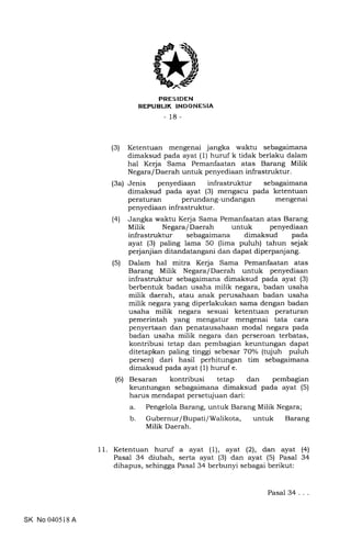 PRESIDEN
REPUBLIK INDONESIA
- 18-
(3) Ketentuan mengenai jangka waktu sebagaimana
dimaksud pada ayat (1) huruf k tidak berlaku dalam
hal Kerja Sama Pemanfaatan atas Barang Milik
Ne gara / Daerah untuk penyediaan infrastruktur.
(3a) Jenis penyediaan infrastruktur sebagaimana
dimaksud pada ayat (3) mengacu pada ketentuan
peraturan perundang-undangan mengenai
penyediaan infrastruktur.
(41 Jangka waktu Kerja Sama Pemanfaatan atas Barang
Milik Negara/Daerah untuk penyediaan
infrastruktur sebagaimana dimaksud pada
ayat (3) paling lama 50 (lima puluh) tahun sejak
perjanjian ditandatangani dan dapat diperpanjang.
(5) Dalam hal mitra Kerja Sama Pemanfaatan atas
Barang Milik Negara/Daerah untuk penyediaan
infrastruktur sebagaimana dimaksud pada ayat (3)
berbentuk badan usaha milik negara, badan usaha
milik daerah, atau anak perusahaan badan usaha
milik negara yang diperlakukan sama dengan badan
usaha milik negara sesuai ketentuan peraturan
pemerintah yang mengatur mengenai tata cara
penyertaan dan penatausahaan modal negara pada
badan usaha milik negara dan perseroan terbatas,
kontribusi tetap dan pembagian keuntungan dapat
ditetapkan paling tinggi sebesar 70% (tujuh puluh
persen) dari hasil perhitungan tim sebagaimana
dimaksud pada ayat (1) huruf e.
(6) Besaran kontribusi tetap dan pembagian
keuntungan sebagaimana dimaksud pada ayat (5)
harus mendapat persetujuan dari:
a. Pengelola Barang, untuk Barang Milik Negara;
b. Gubernur/Bupati/Walikota, untuk Barang
Milik Daerah.
11. Ketentuan huruf a ayat (1), ayat (2), dan ayat (41
Pasal 34 diubah, serta ayat (3) dan ayat (5) Pasal 34
dihapus, sehingga Pasal 34 berbunyi sebagai berikut:
SK No 040518 A
Pasal34...
 