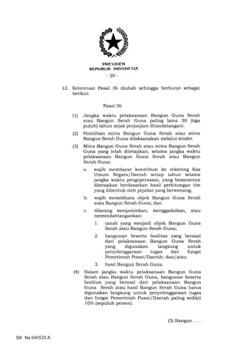 PRES IDEN
REPUBUK INDONESIA
-20-
12. Ketentuan Pasal 36 diubah sehingga berbunyi sebagai
berikut:
Pasal 36
(1) Jangka waktu pelaksanaan Bangun Guna Serah
atau Bangun Serah Guna paling lama 30 (tiga
puluh) tahun sejak perjanjian ditandatangani.
(2) Pemilihan mitra Bangun Guna Serah atau mitra
Bangun Serah Guna dilaksanakan melalui tender.
(3) Mitra Bangun Guna Serah atau mitra Bangun Serah
Guna yang telah ditetapkan, selama jangka waktu
pelaksanaan Bangun Guna Serah atau Bangun
Serah Guna:
a. wajib membayar kontribusi ke rekening Kas
Umum Negara/Daerah setiap tahun selama
jangka waktu pengoperasian, yang besarannya
ditetapkan berdasarkan hasil perhitungan tim
yang dibentuk oleh pejabat yang berwenang;
b. wajib memelihara objek Bangun Guna Serah
atau Bangun Serah Guna; dan
c. dilarang menjaminkan, menggadaikan, atau
memindahtangankan:
1. tanah yang menjadi objek Bangun Guna
Serah atau Bangun Serah Guna;
2. bangunan beserta fasilitas yang berasal
dari pelaksanaan Bangun Guna Serah
yang digunakan langsung untuk
penyelenggaraan tugas dan fungsi
Pemerintah Pusat/ Daerah; dan/ atau
3. hasil Bangun Serah Guna.
(4) Dalam jangka waktu pelaksanaan Bangun Guna
Serah atau Bangun Serah Guna, bangunan beserta
fasilitas yang berasal dari pelaksanaan Bangun
Guna Serah atau hasil Bangun Serah Guna harus
digunakan langsung untuk penyelenggaraan tugas
dan fungsi Pemerintah Pusat/Daerah paling sedikit
10% (sepuluh persen).
SK No 040520 A
(5) Bangun .
 