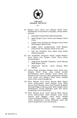 PRES IDEN
REPUBLIK INDONESIA
-21 -
(5) Bangun Guna Serah atau Bangun Serah Guna
dilaksanakan berdasarkan perjanjian, paling sedikit
memuat:
a. para pihak yang terikat dalam perjanjian;
b. objek Bangun Guna Serah atau Bangun Serah
Guna;
c. jangka waktu pelaksanaan Bangun Guna Serah
atau Bangun Serah Guna;
d. jangka waktu pengoperasian hasil Bangun
Guna Serah atau Bangun Serah Guna; dan
e. hak dan kewajiban para pihak yang terikat
dalam perjanjian.
(6) Izin mendirikan bangunan dalam rangka Bangun
Guna Serah atau Bangun Serah Guna harus
diatasnamakan:
a. Pemerintah Republik Indonesia, untuk Barang
Milik Negara; atau
b. Pemerintah Daerah, untuk Barang Milik
Daerah.
(71 Semua biaya persiapan Bangun Guna Serah atau
Bangun Serah Guna yang terjadi setelah
ditetapkannya mitra Bangun Guna Serah atau
Bangun Serah Guna dan biaya pelaksanaan Bangun
Guna Serah atau Bangun Serah Guna menjadi
beban mitra yang bersangkutan.
(8) Mitra Bangun Guna Serah Barang Milik Negara
harus menyerahkan objek Bangun Guna Serah
beserta hasil Bangun Guna Serah kepada Pengelola
Barang/Pengguna Barang pada akhir jangka waktu
pelaksanaan, setelah dilakukan audit oleh aparat
pengawasan intern Pemerintah.
(9) Mitra Bangun Guna Serah Barang Milik Daerah
harus menyerahkan objek Bangun Guna Serah
beserta hasil Bangun Guna Serah kepada
Gubernur/Bupati/Walikota pada akhir jangka
waktu pelaksanaan, setelah dilakukan audit oleh
aparat pengawasan intern Pemerintah.
SK No 040521 A
(10) Penyerahan
 