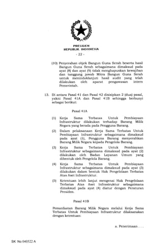 FRESIDEN
REPUBLIK INDONESIA
-22-
(1O) Penyerahan objek Bangun Guna Serah beserta hasil
Bangun Guna Serah sebagaimana dimaksud pada
ayat (8) dan ayat (9) tidak menghapuskan kewajiban
dan tanggung jawab Mitra Bangun Guna Serah
untuk menindaklanjuti hasil audit yang telah
dilakukan oleh aparat pengawasan intern
Pemerintah.
13. Di antara Pasal 41 dan Pasal 42 disisipkan 2 (dua) pasal,
yakni Pasal 41A dan Pasal 4IB sehingga berbunyi
sebagai berikut:
Pasal 41A
(1) Kerja Sama Terbatas Untuk Pembiayaan
Infrastruktur dilakukan terhadap Barang Milik
Negara yang berada pada Pengguna Barang.
(2) Dalam pelaksanaan Kerja Sama Terbatas Untuk
Pembiayaan Infrastruktur sebagaimana dimaksud
pada ayat (1), Pengguna Barang menyerahkan
Barang Milik Negara kepada Pengelola Barang.
(3) Kerja Sama Terbatas Untuk Pembiayaan
Infrastruktur sebagaimana dimaksud pada ayat (2)
dilakukan oleh Badan Layanan Umum yang
dibentuk oleh Pengelola Barang.
(4) Kerja Sama Terbatas Untuk Pembiayaan
Infrastruktur sebagaimana dimaksud pada ayat (3)
dilakukan dalam bentuk Hak Pengelolaan Terbatas
Atas Aset Infrastruktur.
(5) Ketentuan lebih lanjut mengenai Hak Pengelolaan
Terbatas Atas Aset Infrastruktur sebagaimana
dimaksud pada ayat (4) diatur dengan Peraturan
Presiden.
Pasal 41B
Pemanfaatan Barang Milik Negara melalui Kerja Sama
Terbatas Untuk Pembiayaan Infrastruktur dilaksanakan
dengan ketentuan:
SK No 040522 A
a. Penerimaan.
 