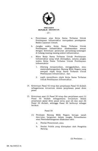trRES IDEN
REPUBLIK INDONESIA
-23-
a. Penerimaan atas Kerja Sama Terbatas Untuk
Pembiayaan Infrastruktur merupakan pendapatan
Badan Layanan Umum.
b. Jangka waktu Kerja Sama Terbatas Untuk
Pembiayaan Infrastruktur dilaksanakan sesuai
dengan ketentuan peraturan perundang-undangan
di bidang masing-masing sektor infrastruktur.
c. Mitra Kerja Sama Terbatas Untuk Pembiayaan
Infrastruktur yang telah ditetapkan, selama jangka
waktu Kerja Sama Terbatas Untuk Pembiayaan
Infrastruktur:
dilarang menjaminkan, menggadaikan, atau
memindahtangankan Barang Milik Negara yang
menjadi objek Kerja Sama Terbatas Untuk
Pembiayaan Infrastruktur; dan
wajib memelihara objek Kerja Sama Terbatas
Untuk Pembiayaan Infrastruktur.
14. Ketentuan Pasal 42 tetap dan penjelasan Pasal 42 diubah
sebagaimana tercantum dalam penjelasan pasal demi
pasal.
15. Ketentuan ayat (1) Pasal 50 tetap dan penjelasan ayat (1)
Pasal 50 diubah sebagaimana tercantum dalam
penjelasan pasal demi pasal serta ayat (2) dan ayat (5)
Pasal 50 diubah, sehingga Pasal 50 berbunyi sebagai
berikut:
Pasal 50
(1) Penilaian Barang Milik Negara berupa tanah
dan/atau bangunan dalam rangka Pemanfaatan
atau Pemindahtanganan dilakukan oleh:
a. Penilai Pemerintah; atau
b. Penilai Publik yang ditetapkan oleh Pengelola
Barang.
1
2
SK No 040523 A
(2) Penilaian
 
