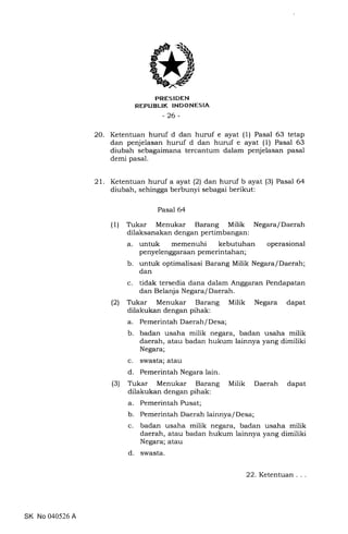 PRESIDEN
REPUBLIK INDONESIA
_26_
20. Ketentuan huruf d dan huruf e ayat (1) Pasal 63 tetap
dan penjelasan huruf d dan huruf e ayat (1) Pasal 63
diubah sebagaimana tercantum dalam penjelasan pasal
demi pasal.
21. Ketentuan huruf a ayat (2) dan huruf b ayat (3) Pasal 64
diubah, sehingga berbunyi sebagai berikut:
Pasal 64
(1) Trkar Menukar Barang Milik Negara/Daerah
dilaksanakan dengan pertimbangan:
a. untuk memenuhi kebutuhan operasional
penyelenggaraan pemerintahan ;
b. untuk optimalisasi Barang Milik Negara/Daerah;
dan
c. tidak tersedia dana dalam Anggaran Pendapatan
dan Belanja Negara/ Daerah.
(21 Tukar Menukar Barang Milik Negara dapat
dilakukan dengan pihak:
a. Pemerintah Daerah/Desa;
b. badan usaha milik negara, badan usaha milik
daerah, atau badan hukum lainnya yang dimiliki
Negara;
c. swasta; atau
d. Pemerintah Negara lain.
(3) Tukar Menukar Barang Milik Daerah dapat
dilakukan dengan pihak:
a. Pemerintah Pusat;
b. Pemerintah Daerah lainnya/Desa;
c. badan usaha milik negara, badan usaha milik
daerah, atau badan hukum lainnya yang dimiliki
Negara; atau
d. swasta.
SK No 040526 A
22. Ketentuan
 