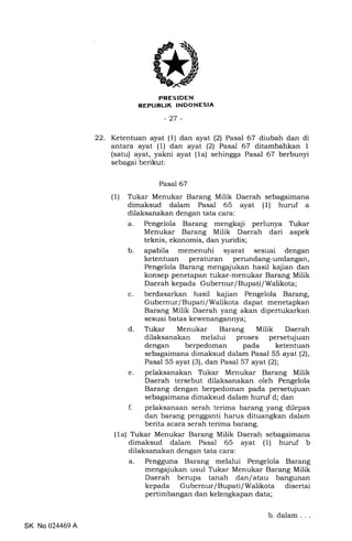 PRESIDEN
REPUELIK INDONESIA
-27 -
22. Ketentuan ayat (1) dan ayat (2) Pasal 67 diubah dan di
antara ayat (1) dan ayat (21 Pasal 67 ditambahkan 1
(satu) ayat, yakni ayat (1a) sehingga Pasal 67 berbunyi
sebagai berikut:
Pasal 67
(1) Tukar Menukar Barang Milik Daerah sebagaimana
dimaksud dalam Pasal 65 ayat (1) huruf a
dilaksanakan dengan tata cara:
a. Pengelola Barang mengkaji perlunya Tukar
Menukar Barang Milik Daerah dari aspek
teknis, ekonomis, dan yuridis;
b. apabila memenuhi syarat sesuai dengan
ketentuan peraturan perundang-undangan,
Pengelola Barang mengajukan hasil kajian dan
konsep penetapan tukar-menukar Barang Milik
Daerah kepada Gubernur/Bupati/Walikota;
c. berdasarkan hasil kajian Pengelola Barang,
Gubernur/Bupati/Walikota dapat menetapkan
Barang Milik Daerah yang akan dipertukarkan
sesuai batas kewenangannya;
d. Tukar Menukar Barang Milik Daerah
dilaksanakan melalui proses persetujuan
dengan berpedoman pada ketentuan
sebagaimana dimaksud dalam Pasal 55 ayat (2),
Pasal 55 ayat (3), dan Pasal 57 ayat (2);
e. pelaksanakan Tukar Menukar Barang Milik
Daerah tersebut dilaksanakan oleh Pengelola
Barang dengan berpedoman pada persetujuan
sebagaimana dimaksud dalam huruf d; dan
f. pelaksanaan serah terima barang yang dilepas
dan barang pengganti harus dituangkan dalam
berita acara serah terima barang.
(1a) Tukar Menukar Barang Milik Daerah sebagaimana
dimaksud dalam Pasal 65 ayat (1) huruf b
dilaksanakan dengan tata cara:
a. Pengguna Barang melalui Pengelola Barang
mengajukan usul Tukar Menukar Barang Milik
Daerah berupa tanah dan/atau bangunan
kepada Gubernur/Bupati/Walikota disertai
pertimbangan dan kelengkapan data;
SK No 024469 A
b. dalam
 