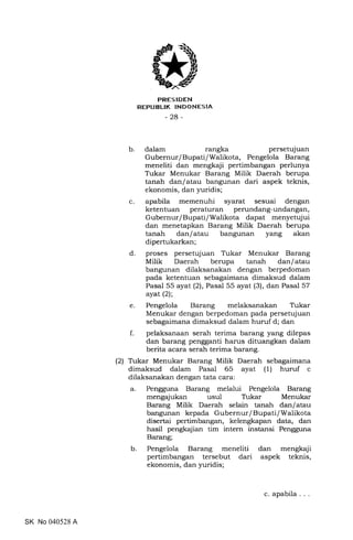 PRES IDEN
REPUBLIK INDONESIA
-28-
b. dalam rangka persetujuan
Gubernur/Bupati/Walikota, Pengelola Barang
meneliti dan mengkaji pertimbangan perlunya
Tukar Menukar Barang Milik Daerah berupa
tanah dan/atau bangunan dari aspek teknis,
ekonomis, dan yuridis;
c. apabila memenuhi syarat sesuai dengan
ketentuan peraturan perundang-undangan,
Gubernur/Bupati/Walikota dapat menyetujui
dan menetapkan Barang Milik Daerah berupa
tanah dan/atau bangunan yang akan
dipertukarkan;
d. proses persetujuan Trkar Menukar Barang
Milik Daerah berupa tanah dan/atau
bangunan dilaksanakan dengan berpedoman
pada ketentuan sebagaimana dimaksud dalam
Pasal 55 ayat (2), Pasal 55 ayat (3), dan Pasal 57
ayat (21;
e. Pengelola Barang melaksanakan Tukar
Menukar dengan berpedoman pada persetujuan
sebagaimana dimaksud dalam huruf d; dan
f. pelaksanaan serah terima barang yang dilepas
dan barang pengganti harus dituangkan dalam
berita acara serah terima barang.
(2) Trkar Menukar Barang Milik Daerah sebagaimana
dimaksud dalam Pasal 65 ayat (1) huruf c
dilaksanakan dengan tata cara:
a. Pengguna Barang melalui Pengelola Barang
mengajukan usul T-rkar Menukar
Barang Milik Daerah selain tanah dan/atau
bangunan kepada Gubernur/Bupati/Walikota
disertai pertimbangan, kelengkapan data, dan
hasil pengkajian tim intern instansi Pengguna
Barang;
b. Pengelola Barang meneliti dan mengkaji
pertimbangan tersebut dari aspek teknis,
ekonomis, dan yuridis;
SK No 040528 A
c. apabila
 