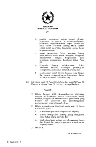 C
trRES IDEN
REFUBLIK INDONESIA
-29-
apabila memenuhi syarat sesuai dengan
ketentuan peraturan perundang-undangan,
Gubernur/Bupati/Walikota dapat menyetujui
usul Trkar Menukar Barang Milik Daerah
selain tanah dan/atau bangunan sesuai batas
kewenangannya;
proses persetujuan Trrkar Menukar Barang
Milik Daerah selain tanah dan/atau bangunan
dilaksanakan dengan berpedoman pada
ketentuan sebagaimana dimaksud dalam Pasal
59;
Pengelola Barang melaksanakan Trkar
Menukar setelah mendapat persetujuan
sebagaimana dimaksud dalam huruf d; dan
pelaksanaan serah terima barang yang dilepas
dan barang pengganti harus dituangkan dalam
berita acara serah terima barang.
d
e
f
23. Ketentuan ayat (1) Pasal 68 diubah dan ayat (3) Pasal 68
dihapus sehingga Pasal 68 berbunyi sebagai berikut:
Pasal 68
(1) Hibah Barang Milik Negara/Daerah dilakukan
dengan pertimbangan untuk kepentingan sosial,
budaya, keagamaan, kemanusiaan, pendidikan yang
bersifat non komersial, dan penyelenggaraan
pemerintahan negara/ daerah / de sa.
(2) Hibah sebagaimana dimaksud pada ayat (1) harus
memenuhi syarat:
a. bukan merupakan barang rahasia negara;
b. bukan merupakan barang yang menguasai
hajat hidup orang banyak; dan
c. tidak diperlukan dalam penyelenggaraan tugas
dan fungsi dan penyelenggaraan pemerintahan
negaraf daerah.
(3) Dihapus.
SK No 040581 A
24. Ketentuan
 
