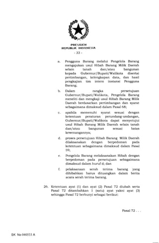 PRES IDEN
REPUELIK INDONESIA
-33-
a. Pengguna Barang melalui Pengelola Barang
mengajukan usul Hibah Barang Milik Daerah
selain tanah dan/atau bangunan
kepada Gubernur/Bupati/Walikota disertai
pertimbangan, kelengkapan data, dan hasil
pengkajian tim intern instansi Pengguna
Barang;
Dalam rangka persetujuan
Gubernur/Bupati/Walikota, Pengelola Barang
meneliti dan mengkaji usul Hibah Barang Milik
Daerah berdasarkan pertimbangan dan syarat
sebagaimana dimaksud dalam Pasal 68;
apabila memenuhi syarat sesuai dengan
ketentuan peraturan perundang-undangan,
Gubernur/Bupati/Walikota dapat menyetujui
usul Hibah Barang Milik Daerah selain tanah
dan/atau bangunan sesuai batas
kewenangannya;
proses persetujuan Hibah Barang Milik Daerah
dilaksanakan dengan berpedoman pada
ketentuan sebagaimana dimaksud dalam Pasal
59;
Pengelola Barang melaksanakan Hibah dengan
berpedoman pada persetujuan sebagaimana
dimaksud dalam huruf d; dan
pelaksanaan serah terima barang yang
dihibahkan harus dituangkan dalam berita
acara serah terima barang.
C
26. Ketentuan ayat (1) dan ayat (2) Pasal 72 di:ubah serta
Pasal 72 ditambahkan 1 (satu) ayat yakni ayat (3)
sehingga Pasal 72 berbunyi sebagai berikut:
b
d
e
f
SK No 040533 A
Pasal 72
 