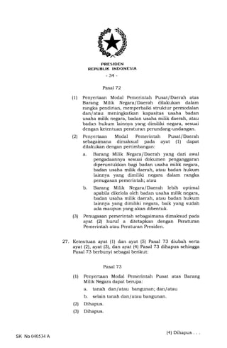 trRES IDEN
REPUBLIK INDONESIA
-34-
Pasal72
(1) Penyertaan Modal Pemerintah Pusat/Daerah atas
Barang Milik Negara/Daerah dilakukan dalam
rangka pendirian, memperbaiki struktur permodalan
dan/atau meningkatkan kapasitas usaha badan
usaha milik negara, badan usaha milik daerah, atau
badan hukum lainnya yang dimiliki negara, sesuai
dengan ketentuan peraturan perundang-undangan.
(2) Penyertaan Modal Pemerintah Pusat/Daerah
sebagaimana dimaksud pada ayat (1) dapat
dilakukan dengan pertimbangan:
a. Barang Milik Negara/Daerah yang dari awal
pengadaannya sesuai dokumen penganggaran
diperuntukkan bagi badan usaha milik negara,
badan usaha milik daerah, atau badan hukum
lainnya yang dimiliki negara dalam rangka
penugasan pemerintah; atau
b. Barang Milik Negara/Daerah lebih optimal
apabila dikelola oleh badan usaha milik negara,
badan usaha milik daerah, atau badan hukum
lainnya yang dimiliki negara, baik yang sudah
ada maupun yang akan dibentuk.
(3) Penugasan pemerintah sebagaimana dimaksud pada
ayat (21 huruf a ditetapkan dengan Peraturan
Pemerintah atau Peraturan Presiden.
27. Ketentuan ayat (1) dan ayat (5) Pasal 73 diubah serta
ayat (21, ayat (3), dan ayat (4) Pasal 73 dihapus sehingga
Pasal 73 berbunyi sebagai berikut:
Pasal 73
(1)
(21
(3)
Penyertaan Modal Pemerintah Pusat atas Barang
Milik Negara dapat berupa:
a. tanah dan/atau bangunan; dan/atau
b. selain tanah dan/atau bangunan.
Dihapus.
Dihapus.
SK No 040534 A
(4) Dihapus .
 