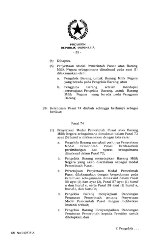 (4)
(s)
trRES IDEN
REPUBLIK INDONESIA
-35-
Dihapus.
Penyertaan Modal Pemerintah Pusat atas Barang
Milik Negara sebagaimana dimaksud pada ayat (1)
dilaksanakan oleh:
a. Pengelola Barang, untuk Barang Milik Negara
yang berada pada Pengelola Barang; atau
b. Pengguna Barang setelah mendapat
persetujuan Pengelola Barang, untuk Barang
Milik Negara yang berada pada Pengguna
Barang.
28. Ketentuan Pasal 74 diubah sehingga berbunyi sebagai
berikut:
Pasal 74
(1) Penyertaan Modal Pemerintah Pusat atas Barang
Milik Negara sebagaimana dimaksud dalam Pasal 73
ayat (5) huruf a dilaksanakan dengan tata cara:
a. Pengelola Barang mengkaji perlunya Penyertaan
Modal Pemerintah Pusat berdasarkan
pertimbangan dan syarat sebagaimana
dimaksud dalam Pasal 72;
b. Pengelola Barang menetapkan Barang Milik
Negara yang akan disertakan sebagai modal
Pemerintah Pusat;
c. Persetujuan Penyertaan Modal Pemerintah
Pusat dilaksanakan dengan berpedoman pada
ketentuan sebagaimana dimaksud dalam Pasal
55 ayat (1) dan ayat (3), Pasal 57 ayat (1) huruf
a dan huruf c, serta Pasal 58 ayat (1) huruf a,
hurufc, dan hurufe;
d. Pengelola Barang menyiapkan Rancangan
Peraturan Pemerintah tentang Penyertaan
Modal Pemerintah Pusat dengan melibatkan
instansi terkait;
e. Pengelola Barang menyampaikan Rancangan
Peraturan Pemerintah kepada Presiden untuk
ditetapkan; dan
SK No 040535 A
f. Pengelola
 