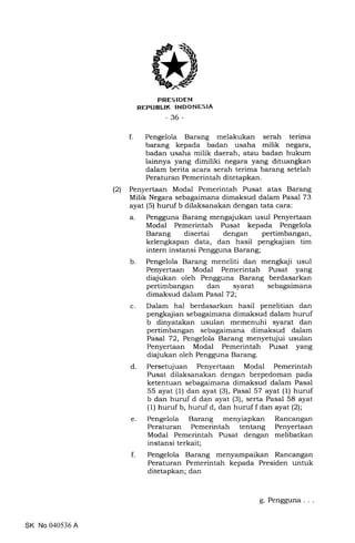 FRES IDEN
REPUBUK INDONESIA
-36-
f. Pengelola Barang melakukan serah terima
barang kepada badan usaha milik negara,
badan usaha milik daerah, atau badan hukum
lainnya yang dimiliki negara yang dituangkan
dalam berita acara serah terima barang setelah
Peraturan Pemerintah ditetapkan.
(2) Penyertaan Modal Pemerintah Pusat atas Barang
Milik Negara sebagaimana dimaksud dalam Pasal 73
ayat (5) huruf b dilaksanakan dengan tata cara:
a. Pengguna Barang mengajukan usul Penyertaan
Modal Pemerintah Pusat kepada Pengelola
Barang disertai dengan pertimbangan,
kelengkapan data, dan hasil pengkajian tim
intern instansi Pengguna Barang;
b. Pengelola Barang meneliti dan mengkaji usul
Penyertaan Modal Pemerintah Pusat yang
diajukan oleh Pengguna Barang berdasarkan
pertimbangan dan syarat sebagaimana
dimaksud dalam Pasal 72;
c. Dalam hal berdasarkan hasil penelitian dan
pengkajian sebagaimana dimaksud dalam huruf
b dinyatakan usulan memenuhi syarat dan
pertimbangan sebagaimana dimaksud dalam
Pasal 72, Pengelola Barang menyetujui usulan
Penyertaan Modal Pemerintah Pusat yang
diajukan oleh Pengguna Barang.
d. Persetujuan Penyertaan Modal Pemerintah
Pusat dilaksanakan dengan berpedoman pada
ketentuan sebagaimana dimaksud dalam Pasal
55 ayat (1) dan ayat (3), Pasal 57 ayat (1) huruf
b dan huruf d dan ayat (3), serta Pasal 58 ayat
(1) huruf b, huruf d, dan huruf f dan ayat(2);
e. Pengelola Barang menyiapkan Rancangan
Peraturan Pemerintah tentang Penyertaan
Modal Pemerintah Pusat dengan melibatkan
instansi terkait;
f. Pengelola Barang menyampaikan Rancangan
Peraturan Pemerintah kepada Presiden untuk
ditetapkan; dan
SK No 040536 A
g. Pengguna
 