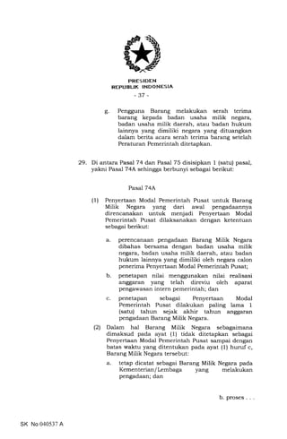 trRESIDEN
REPUBLIK INDONESIA
-37 -
Pengguna Barang melakukan serah terima
barang kepada badan usaha milik negara,
badan usaha milik daerah, atau badan hukum
lainnya yang dimiliki negara yang dituangkan
dalam berita acara serah terima barang setelah
Peraturan Pemerintah ditetapkan.
29. Di antara Pasal 74 dan Pasal 75 disisipkan 1 (satu) pasal,
yakni Pasal 74A sehingga berbunyi sebagai berikut:
Pasal 74A
(1) Penyertaan Modal Pemerintah Pusat untuk Barang
Milik Negara yang dari awal pengadaannya
direncanakan untuk menjadi Penyertaan Modal
Pemerintah Pusat dilaksanakan dengan ketentuan
sebagai berikut:
a. perencanaan pengadaan Barang Milik Negara
dibahas bersama dengan badan usaha milik
negara, badan usaha milik daerah, atau badan
hukum lainnya yang dimiliki oleh negara calon
penerima Penyertaan Modal Pemerintah Pusat;
b. penetapan nilai menggunakan nilai realisasi
anggaran yang telah direviu oleh aparat
pengawasan intern pemerintah; dan
c. penetapan sebagai Penyertaan Modal
Pemerintah Pusat dilakukan paling lama 1
(satu) tahun sejak akhir tahun anggaran
pengadaan Barang Milik Negara.
(21 Dalam hal Barang Milik Negara sebagaimana
dimaksud pada ayat (1) tidak ditetapkan sebagai
Penyertaan Modal Pemerintah Pusat sampai dengan
batas waktu yang ditentukan pada ayat (1) huruf c,
Barang Milik Negara tersebut:
a. tetap dicatat sebagai Barang Milik Negara pada
Kementerian/Lembaga yang melakukan
pengadaan; dan
o
b
SK No 040537 A
b. proses. . .
 
