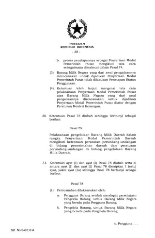 PRESIDEN
REPUBLTK |NDONESIA
-38-
b. proses penetapannya sebagai Penyertaan Modal
Pemerintah Pusat mengikuti tata cara
sebagaimana dimaksud dalam Pasal 74.
(3) Barang Milik Negara yang dari awal pengadaannya
direncanakan untuk dijadikan Penyertaan Modal
Pemerintah Pusat tidak dilakukan Penetapan Status
Penggunaan.
(4) Ketentuan lebih lanjut mengenai tata cara
pelaksanaan Penyertaan Modal Pemerintah Pusat
atas Barang Milik Negara yang dari awal
pengadaannya direncanakan untuk dijadikan
Penyertaan Modal Pemerintah Pusat diatur dengan
Peraturan Menteri Keuangan.
30. Ketentuan Pasal 75 diubah sehingga berbunyi sebagai
berikut:
Pasal 75
Pelaksanaan pengelolaan Barang Milik Daerah dalam
rangka Penyertaan Modal Pemerintah Daerah
mengikuti ketentuan peraturan perundang-undangan
di bidang pemerintahan daerah dan peraturan
perundang-undangan di bidang pengelolaan Barang
Milik Daerah.
31. Ketentuan ayat (1) dan ayat (2) Pasal 78 diubah serta di
antara ayat (1) dan ayat (2) Pasal 78 disisipkan 1 (satu)
ayat, yakni ayat (1a) sehingga Pasal 78 berbunyi sebagai
berikut:
Pasal 78
(1) Pemusnahan dilaksanakan oleh:
Pengguna Barang setelah mendapat persetujuan
Pengelola Barang, untuk Barang Milik Negara
yang berada pada Pengguna Barang;
Pengelola Barang, untuk Barang Milik Negara
yang berada pada Pengelola Barang;
a.
b
SK No 040538 A
c. Pengguna
 