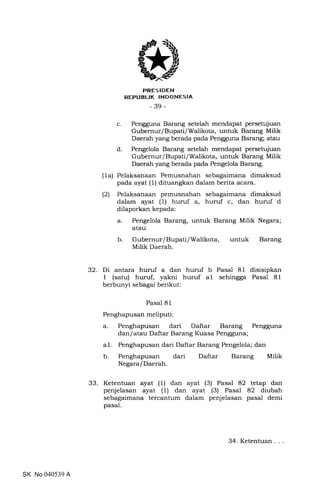 PRES IDEN
REPUBLIK INDONESIA
-39-
c. Pengguna Barang setelah mendapat persetujuan
Gubernur lBupatilWalikota, untuk Barang Milik
Daerah yang berada pada Pengguna Barang; atau
d. Pengelola Barang setelah mendapat persetujuan
Gubernur/Bupati/Walikota, untuk Barang Milik
Daerah yang berada pada Pengelola Barang.
(1a) Pelaksanaan Pemusnahan sebagaimana dimaksud
pada ayat (1) dituangkan dalam berita acara.
(2) Pelaksanaan pemusnahan sebagaimana dimaksud
dalam ayat (1) huruf a, huruf c, dan huruf d
dilaporkan kepada:
a. Pengelola Barang, untuk Barang Milik Negara;
atau
b Gubernur/Bupati/Walikota, untuk Barang
Milik Daerah.
32. Di antara huruf a dan huruf b Pasal 81 disisipkan
1 (satu) huruf, yakni huruf al sehingga Pasal 81
berbunyi sebagai berikut:
Pasal 81
Penghapusan meliputi:
a. Penghapusan dari Daftar Barang Pengguna
dan/atau Daftar Barang Kuasa Pengguna;
al. Penghapusan dari Daftar Barang Pengelola; dan
b. Penghapusan dari Daftar Barang Milik
Negara/Daerah.
33. Ketentuan ayat (1) dan ayat (3) Pasal 82 tetap dan
penjelasan ayat (1) dan ayat (3) Pasal 82 diubah
sebagaimana tercantum dalam penjelasan pasal demi
pasal.
SK No 040539 A
34. Ketentuan. . .
 