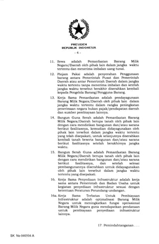 FRES IDEN
REPUBLTK INDONESIA
-4-
1 1. Sewa adalah Pemanfaatan Barang Milik
Negara/Daerah oleh pihak lain dalam jangka waktu
tertentu dan menerima imbalan uang tunai.
12. Pinjam Pakai adalah penyerahan Penggunaan
barang antara Pemerintah Pusat dan Pemerintah
Daerah atau antar Pemerintah Daerah dalam jangka
waktu tertentu tanpa menerima imbalan dan setelah
jangka waktu tersebut berakhir diserahkan kembali
kepada Pengelola Barangf Pengguna Barang.
13. Kerja Sama Pemanfaatan adalah pendayagunaan
Barang Milik Negara/Daerah oleh pihak lain dalam
jangka waktu tertentu dalam rangka peningkatan
penerimaan negara bukan pajak/pendapatan daerah
dan sumber pembiayaan lainnya.
14. Bangun Guna Serah adalah Pemanfaatan Barang
Milik Negara/Daerah berupa tanah oleh pihak lain
dengan cara mendirikan bangunan dan/atau sarana
berikut fasilitasnya, kemudian didayagunakan oleh
pihak lain tersebut dalam jangka waktu tertentu
yang telah disepakati, untuk selanjutnya diserahkan
kembali tanah beserta bangunan danf atau sarana
berikut fasilitasnya setelah berakhirnya jangka
waktu.
15. Bangun Serah Guna adalah Pemanfaatan Barang
Milik Negara/Daerah berupa tanah oleh pihak lain
dengan cara mendirikan bangunan dan/atau sarana
berikut fasilitasnya, dan setelah selesai
pembangunannya diserahkan untuk didayagunakan
oleh pihak lain tersebut dalam jangka waktu
tertentu yang disepakati.
16. Kerja Sama Penyediaan Infrastruktur adalah kerja
sama antara Pemerintah dan Badan Usaha untuk
kegiatan penyediaan infrastruktur sesuai dengan
ketentuan Peraturan Perundang-undangan.
16a. Kerja Sama Terbatas Untuk Pembiayaan
Infrastruktur adalah optimalisasi Barang Milik
Negara untuk meningkatkan fungsi operasional
Barang Milik Negara guna mendapatkan pendanaan
untuk pembiayaan penyediaan infrastruktur
lainnya.
SK No 040504 A
17, Pemindahtanganan
 