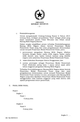 C
trRES IDEN
REPUBL|K INDONESIA
-3-
Pemindahtanganan
Untuk mengakomodir Undang-Undang Nomor 6 Tahun 2Ol4
tentang Desa, terdapat penambahan "desa" sebagai pihak yang
dapat melakukan proses Tukar Menukar dan Hibah untuk
Barang Milik Negara/ Daerah.
Dalam rangka simplifikasi proses terhadap Pemindahtanganan
Barang Milik Negara dalam bentuk Penyertaan Modal
Pemerintah Pusat yang dari awal pengadaannya direncanakan
untuk menjadi Penyertaan Modal Pemerintah Fusat, yaitu:
1. perencanaan pengadaan Barang Milik Negara dibahas
bersama dengan badan usaha milik negara, badan usaha
milik daerah, atau badan hukum lainnya yang dimiliki
negara calon penerima Penyertaan Modal Pemerintah Pusat;
2. tidak dilakukan Penetapan Status Penggunaan; dan
3. usulan penetapan sebagai Penyertaan Modal Pemerintah
Pusat dilakukan paling lama 1 (satu) tahun sejak akhir
tahun anggaran pengadaan Barang Milik Negara.
Terhadap Pemindahtanganan Barang Milik Negara dalam bentuk
Penyertaan Modal Pemerintah Pusat yang dari awal
pengadaannya direncanakan untuk menjadi Penyertaan Modal
Pemerintah Pusat tersebut di atas, penetapan nilai Barang Milik
Negara yang akan dijadikan Penyertaan Modal Pemerintah Pusat
menggunakan nilai realisasi anggaran yang telah direviu oleh
aparat pengawasan intern pemerintah.
II. PASAL DEMI PASAL
Pasal I
Angka 1
Pasal 1
Cukup jelas.
Angka 2
Pasal 4
Cukup jelas
SK No 040544 A
Angka 3
 