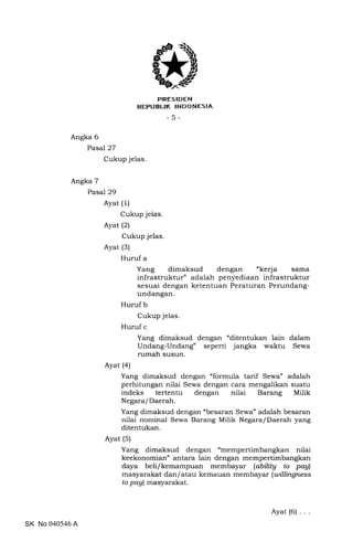 PRESIDEN
REPUBLTK TNDONESIA
-5-
Angka 6
Pasal 27
Cukup jelas
Angka 7
Pasal 29
Ayat (1)
Cukup jelas.
Ayat (2)
Cukup jelas.
Ayat (3)
Huruf a
Yang dimaksud dengan "kerja sama
infrastruktur" adalah penyediaan infrastruktur
sesuai dengan ketentuan Peraturan Perundang-
undangan.
Huruf b
Cukup jelas.
Huruf c
Yang dimaksud dengan "ditentukan lain dalam
Undang-Undang" seperti jangka waktu Sewa
rumah susun.
Ayat (a)
Yang dimaksud dengan "formula tarif Sewa" adalah
perhitungan nilai Sewa dengan cara mengalikan suatu
indeks tertentu dengan nilai Barang Milik
Negara/Daerah.
Yang dimaksud dengan "besaran Sewa" adalah besaran
nilai nominal Sewa Barang Milik Negara/Daerah yang
ditentukan.
Ayat (5)
Yang dimaksud dengan "mempertimbangkan nilai
keekonomian" antara lain dengan mempertimbangkan
daya beli/kemampuan membayar (abilitg to paAl
masyarakat dan I atau kemauan memb ayar (willingness
to pay) masyarakat.
SK No 040546 A
Ayat (6)
 