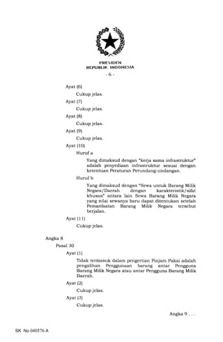 FRES IDEN
REPUBLIK INDONESIA
-6-
Ayat (6)
Cukup jelas.
Ayat (7)
Cukup jelas.
Ayat (8)
Cukup jelas.
Ayat (9)
Cukup jelas.
Ayat (10)
Huruf a
Ayat (11)
Cukup jelas
Yang dimaksud dengan "kerja sama infrastruktur"
adalah penyediaan infrastruktur sesuai dengan
ketentuan Peraturan Perundang-undangan.
Huruf b
Yang dimaksud dengan "Sewa untuk Barang Milik
Negara/Daerah dengan karakteristik/sifat
khusus" antara lain Sewa Barang Milik Negara
yang nilai sewanya baru dapat ditentukan setelah
Pemanfaatan Barang Milik Negara tersebut
berjalan.
Angka 8
Pasal 30
Ayat (1)
Ayat (2)
Cukup jelas.
Ayat (3)
Cukup jelas.
Tidak termasuk dalam pengertian Pinjam Pakai adalah
pengalihan Penggunaan barang antar Pengguna
Barang Milik Negara atau antar Pengguna Barang Milik
Daerah.
SK No 040576 A
Angka 9
 