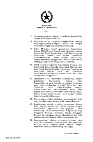 FRESIDEN
REPUBLIK INDONESIA
-5-
17. Pemindahtanganan adalah pengalihan kepemilikan
Barang Milik Negara/ Daerah.
18. Penjualan adalah pengalihan kepemilikan Barang
Milik Negara/Daerah kepada pihak lain dengan
menerima penggantian dalam bentuk uang.
19. Trkar Menukar adalah pengalihan kepemilikan
Barang Milik Negara/Daerah yang dilakukan antara
Pemerintah Pusat dengan Pemerintah Daerah, antar
Pemerintah Daerah, atau antara Pemerintah
Pusat/Pemerintah Daerah dengan pihak lain,
dengan menerima penggantian utama dalam bentuk
barang, paling sedikit dengan nilai seimbang.
20. Hibah adalah pengalihan kepemilikan barang dari
Pemerintah Pusat kepada Pemerintah Daerah, dari
Pemerintah Daerah kepada Pemerintah Pusat, antar
Pemerintah Daerah, atau dari Pemerintah
Pusat/Pemerintah Daerah kepada Pihak Lain, tanpa
memperoleh penggantian.
21. Penyertaan Modal Pemerintah Pusatf Daerah adalah
pengalihan kepemilikan Barang Milik
Negara/Daerah yang semula merupakan kekayaan
yang tidak dipisahkan menjadi kekayaan yang
dipisahkan untuk diperhitungkan sebagai
modal/saham/aset neto/kekayaan bersih milik
negara atau daerah pada badan usaha milik negara,
badan usaha milik daerah, atau badan hukum
lainnya yang dimiliki negara.
22. Pemusnahan adalah tindakan memusnahkan fisik
dan/atau kegunaan Barang Milik Negara/Daerah.
23. Penghapusan adalah tindakan menghapus Barang
Milik Negara/Daerah dari daftar barang dengan
menerbitkan keputusan dari pejabat yang
berwenang untuk membebaskan Pengelola Barang,
Pengguna Barang, dan/atau Kuasa Pengguna
Barang dari tanggung jawab administrasi dan fisik
atas barang yang berada dalam penguasaannya.
24. Penatausahaan adalah rangkaian kegiatan yang
meliputi pembukuan, inventarisasi, dan pelaporan
Barang Milik Negara/Daerah sesuai dengan
ketentuan Peraturan Perundang-undangan.
SK No 024470 A
25. Inventarisasi
 