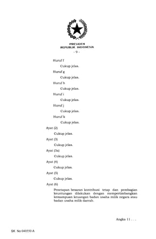 PRES IDEN
REPUBLIK INDONESIA
-9-
Huruf f
Cukup jelas.
Huruf g
Cukup jelas.
Huruf h
Cukup jelas.
Huruf i
Cukup jelas.
Huruf j
Cukup jelas.
Huruf k
Cukup jelas.
Ayat (2)
Cukup jelas.
Ayat (3)
Cukup jelas.
Ayat (3a)
Cukup jelas.
Ayat (a)
Cukup jelas.
Ayat (5)
Cukup jelas.
Ayat (6)
Penetapan besaran kontribusi tetap dan pembagian
keuntungan dilakukan dengan mempertimbangkan
kemampuan keuangan badan usaha milik negara atau
badan usaha milik daerah.
SK No 040550 A
Angka 11
 
