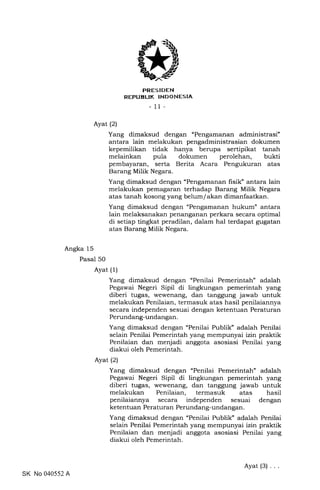 PRESIDEN
REFUEL|K INDONESIA
- 11-
Angka 15
Pasal 50
Ayat (2)
Ayat (1)
Ayat (2)
Yang dimaksud dengan "Pengamanan administrasi"
antara lain melakukan pengadministrasian dokumen
kepemilikan tidak hanya berupa sertipikat tanah
melainkan pula dokumen perolehan, bukti
pembayaran, serta Berita Acara Pengukuran atas
Barang Milik Negara.
Yang dimaksud dengan "Pengamanan fisik" antara lain
melakukan pemagaran terhadap Barang Milik Negara
atas tanah kosong yang belum/akan dimanfaatkan.
Yang dimaksud dengan "Pengamanan hukum" antara
lain melaksanakan penanganan perkara secara optimal
di setiap tingkat peradilan, dalam hal terdapat gugatan
atas Barang Milik Negara.
Yang dimaksud dengan "Penilai Pemerintah" adalah
Pegawai Negeri Sipil di lingkungan pemerintah yang
diberi tugas, wewenang, dan tanggung jawab untuk
melakukan Penilaian, termasuk atas hasil penilaiannya
secara independen sesuai dengan ketentuan Peraturan
Perundang-undangan.
Yang dimaksud dengan "Penilai Publik" adalah Penilai
selain Penilai Pemerintah yang mempunyai izin praktik
Penilaian dan menjadi anggota asosiasi Penilai yang
diakui oleh Pemerintah.
Yang dimaksud dengan "Penilai Pemerintah" adalah
Pegawai Negeri Sipil di lingkungan pemerintah yang
diberi tugas, wewenang, dan tanggung jawab untuk
melakukan Penilaian, termasuk atas hasil
penilaiannya secara independen sesuai dengan
ketentuan Peraturan Perundang-undangan.
Yang dimaksud dengan "Penilai Publik" adalah Penilai
selain Penilai Pemerintah yang mempunyai izin praktik
Penilaian dan menjadi anggota asosiasi Penilai yang
diakui oleh Pemerintah.
SK No 040552 A
Ayat (3)
 