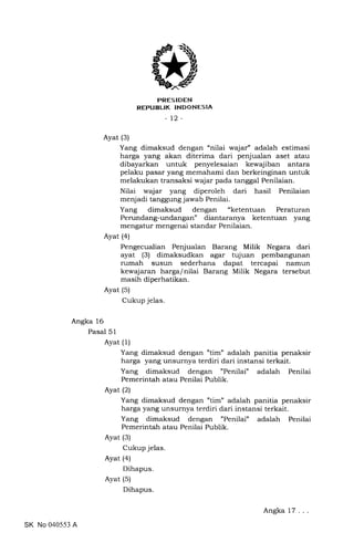 trRES IDEN
REPUBLIK INDONESIA
_t2_
Ayat (3)
Yang dimaksud dengan "nilai wajar" adalah estimasi
harga yang akan diterima dari penjualan aset atau
dibayarkan untuk penyelesaian kewajiban antara
pelaku pasar yang memahami dan berkeinginan untuk
melakukan transaksi wajar pada tanggal Penilaian.
Nilai wajar yang diperoleh dari hasil Penilaian
menjadi tanggung jawab Penilai.
Yang dimaksud dengan "ketentuan Peraturan
Perundang-undangan" diantaranya ketentuan yang
mengatur mengenai standar Penilaian.
Ayat (a)
Pengecualian Penjualan Barang Milik Negara dari
ayat (3) dimaksudkan agar tujuan pembangunan
rumah susun sederhana dapat tercapai namun
kewajaran harga/nilai Barang Milik Negara tersebut
masih diperhatikan.
Ayat (5)
Cukup jelas.
Angka 16
Pasal 51
Ayat (1)
Yang dimaksud dengan "tim" adalah panitia penaksir
harga yang unsurnya terdiri dari instansi terkait.
Yang dimaksud dengan "Penilai" adalah Penilai
Pemerintah atau Penilai Publik.
Ayat (2)
Yang dimaksud dengan 'tim" adalah panitia penaksir
harga yang unsurnya terdiri dari instansi terkait.
Yang dimaksud dengan "Penilai" adalah Penilai
Pemerintah atau Penilai Publik.
Ayat (3)
Cukup jelas.
Ayat (a)
Dihapus.
Ayat (5)
Dihapus.
SK No 040553 A
Angka 17
 