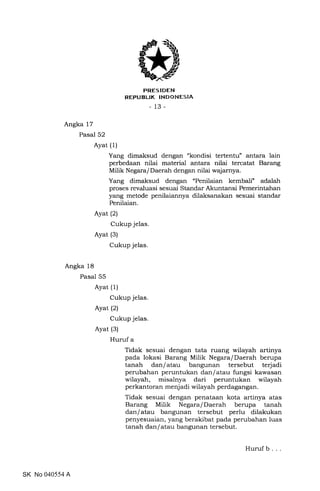 FRES IDEN
REPUBLIK INDONESIA
_13_
Angka 17
Pasal 52
Angka 18
Pasal 55
Ayat (1)
Ayat (2)
Cukup jelas
Ayat (3)
Cukup jelas.
Yang dimaksud dengan "kondisi tertentu" antara lain
perbedaan nilai material antara nilai tercatat Barang
Milik Negara/Daerah dengan nilai wajarnya.
Yang dimaksud dengan "Penilaian kembali" adalah
proses revaluasi sesuai Standar Akuntansi Pemerintahan
yang metode penilaiannya dilaksanakan sesuai standar
Penilaian.
Ayat (1)
Cukup jelas.
Ayat (2)
Cukup jelas.
Ayat (3)
Huruf a
Tidak sesuai dengan tata ruang wilayah artinya
pada lokasi Barang Milik Negara/Daerah berupa
tanah dan/atau bangunan tersebut terjadi
perubahan peruntukan dan/atau fungsi kawasan
wilayah, misalnya dari peruntukan wilayah
perkantoran menjadi wilayah perdagangan.
Tidak sesuai dengan penataan kota artinya atas
Barang Milik Negara/Daerah berupa tanah
dan/atau bangunan tersebut perlu dilakukan
penyesuaian, yang berakibat pada perubahan luas
tanah dan/atau bangunan tersebut.
SK No 040554 A
Huruf b . .
 